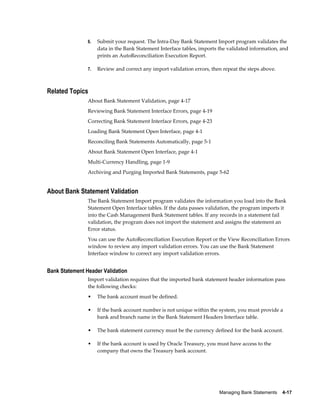 6.   Submit your request. The Intra-Day Bank Statement Import program validates the
                     data in the Bank Statement Interface tables, imports the validated information, and
                     prints an AutoReconciliation Execution Report.

                7.   Review and correct any import validation errors, then repeat the steps above.



Related Topics
                About Bank Statement Validation, page 4-17
                Reviewing Bank Statement Interface Errors, page 4-19
                Correcting Bank Statement Interface Errors, page 4-23
                Loading Bank Statement Open Interface, page 4-1
                Reconciling Bank Statements Automatically, page 5-1
                About Bank Statement Open Interface, page 4-1
                Multi-Currency Handling, page 1-9
                Archiving and Purging Imported Bank Statements, page 5-62


About Bank Statement Validation
                The Bank Statement Import program validates the information you load into the Bank
                Statement Open Interface tables. If the data passes validation, the program imports it
                into the Cash Management Bank Statement tables. If any records in a statement fail
                validation, the program does not import the statement and assigns the statement an
                Error status.
                You can use the AutoReconciliation Execution Report or the View Reconciliation Errors
                window to review any import validation errors. You can use the Bank Statement
                Interface window to correct any import validation errors.


Bank Statement Header Validation
                Import validation requires that the imported bank statement header information pass
                the following checks:
                •    The bank account must be defined.

                •    If the bank account number is not unique within the system, you must provide a
                     bank and branch name in the Bank Statement Headers Interface table.

                •    The bank statement currency must be the currency defined for the bank account.

                •    If the bank account is used by Oracle Treasury, you must have access to the
                     company that owns the Treasury bank account.




                                                                          Managing Bank Statements    4-17
 
