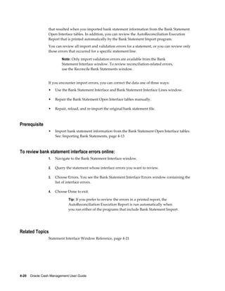 that resulted when you imported bank statement information from the Bank Statement
                 Open Interface tables. In addition, you can review the AutoReconciliation Execution
                 Report that is printed automatically by the Bank Statement Import program.
                 You can review all import and validation errors for a statement, or you can review only
                 those errors that occurred for a specific statement line.

                          Note: Only import validation errors are available from the Bank
                          Statement Interface window. To review reconciliation-related errors,
                          use the Reconcile Bank Statements window.


                 If you encounter import errors, you can correct the data one of three ways:
                 •    Use the Bank Statement Interface and Bank Statement Interface Lines window.

                 •    Repair the Bank Statement Open Interface tables manually.

                 •    Repair, reload, and re-import the original bank statement file.



Prerequisite
                 •    Import bank statement information from the Bank Statement Open Interface tables.
                      See: Importing Bank Statements, page 4-13



To review bank statement interface errors online:
                 1.   Navigate to the Bank Statement Interface window.

                 2.   Query the statement whose interface errors you want to review.

                 3.   Choose Errors. You see the Bank Statement Interface Errors window containing the
                      list of interface errors.

                 4.   Choose Done to exit.

                              Tip: If you prefer to review the errors in a printed report, the
                              AutoReconciliation Execution Report is run automatically when
                              you run either of the programs that include Bank Statement Import.




Related Topics
                 Statement Interface Window Reference, page 4-21




4-20    Oracle Cash Management User Guide
 