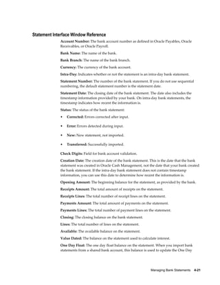 Statement Interface Window Reference
             Account Number: The bank account number as defined in Oracle Payables, Oracle
             Receivables, or Oracle Payroll.
             Bank Name: The name of the bank.
             Bank Branch: The name of the bank branch.
             Currency: The currency of the bank account.
             Intra-Day: Indicates whether or not the statement is an intra-day bank statement.
             Statement Number: The number of the bank statement. If you do not use sequential
             numbering, the default statement number is the statement date.
             Statement Date: The closing date of the bank statement. The date also includes the
             timestamp information provided by your bank. On intra-day bank statements, the
             timestamp indicates how recent the information is.
             Status: The status of the bank statement:
             •   Corrected: Errors corrected after input.

             •   Error: Errors detected during input.

             •   New: New statement, not imported.

             •   Transferred: Successfully imported.

             Check Digits: Field for bank account validation.
             Creation Date: The creation date of the bank statement. This is the date that the bank
             statement was created in Oracle Cash Management, not the date that your bank created
             the bank statement. If the intra-day bank statement does not contain timestamp
             information, you can use this date to determine how recent the information is.
             Opening Amount: The beginning balance for the statement, as provided by the bank.
             Receipts Amount: The total amount of receipts on the statement.
             Receipts Lines: The total number of receipt lines on the statement.
             Payments Amount: The total amount of payments on the statement.
             Payments Lines: The total number of payment lines on the statement.
             Closing: The closing balance on the bank statement.
             Lines: The total number of lines on the statement.
             Available: The available balance on the statement.
             Value Dated: The balance on the statement used to calculate interest.
             One Day Float: The one day float balance on the statement. When you import bank
             statements from a shared bank account, this balance is used to update the One Day




                                                                      Managing Bank Statements    4-21
 
