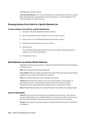 Float Balance in Oracle Treasury.
                  Two Day Float Balance: The two day float balance on the statement. When you import
                  bank statements from a shared bank account, this balance is used to update the Two
                  Day Float Balance in Oracle Treasury.


Reviewing Interface Errors Online for a Specific Statement Line

To review interface errors online for a specific statement line:
                  1.   Navigate to the Bank Statement Interface window.

                  2.   Query the statement whose interface errors you want to review.

                  3.   Choose Lines to see the Bank Statement Line Interface window.

                  4.   Select the line whose errors you want to review.

                  5.   Choose Errors.
                       You see the Bank Statement Interface Line Errors window containing the list of
                       interface errors for the selected line.

                  6.   Choose Done to exit.



Bank Statement Line Interface Window Reference
                  Account: The bank account number, as defined in Oracle Receivables, Oracle Payables,
                  or Oracle Payroll.
                  Date: The closing date of the bank statement.
                  Line Number: The line number provided by the bank. If the bank does not provide line
                  numbers, you can enter line numbers in a sequence.
                  Code: The code that the bank uses to identify a transaction.
                  Number: The transaction number, such as the receipt number, check number, or
                  payment batch name. Automatic Reconciliation uses this number to identify
                  transactions when matching the bank statement line to a transaction or batch.
                  Date: The date that the transaction cleared the bank. The default is the statement date.


Amounts Tabbed Region
                  Amount: The amount of the transaction, in the bank account currency. This amount
                  must be within tolerance for AutoReconciliation to succeed (even if the netted value of
                  the Amount and Charges column equals the amount of the system transaction).
                  Charges: The amount of any bank charges associated with the transaction. This field is
                  not required.




4-22    Oracle Cash Management User Guide
 