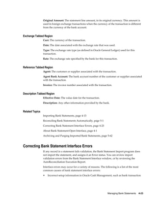 Original Amount: The statement line amount, in its original currency. This amount is
                 used in foreign exchange transactions when the currency of the transaction is different
                 from the currency of the bank account.


Exchange Tabbed Region
                 Curr: The currency of the transaction.
                 Date: The date associated with the exchange rate that was used.
                 Type: The exchange rate type (as defined in Oracle General Ledger) used for this
                 transaction.
                 Rate: The exchange rate specified by the bank for this transaction.


Reference Tabbed Region
                 Agent: The customer or supplier associated with the transaction.
                 Agent Bank Account: The bank account number of the customer or supplier associated
                 with the transaction.
                 Invoice: The invoice number associated with the transaction.


Description Tabbed Region
                 Effective Date: The value date for the transaction.
                 Description: Any other information provided by the bank.


Related Topics
                 Importing Bank Statements, page 4-13
                 Reconciling Bank Statements Automatically, page 5-1
                 Correcting Bank Statement Interface Errors, page 4-23
                 About Bank Statement Open Interface, page 4-1
                 Archiving and Purging Imported Bank Statements, page 5-62



Correcting Bank Statement Interface Errors
                 If any record in a statement fails validation, the Bank Statement Import program does
                 not import the statement, and assigns it an Error status. You can review import
                 validation errors from the Bank Statement Interface window, or by reviewing the
                 AutoReconciliation Execution Report.
                 Interface errors may occur for a variety of reasons. The following is a list of the most
                 common causes of bank statement interface errors:
                 •   Incorrect setup information in Oracle Cash Management, such as bank transaction




                                                                            Managing Bank Statements    4-23
 