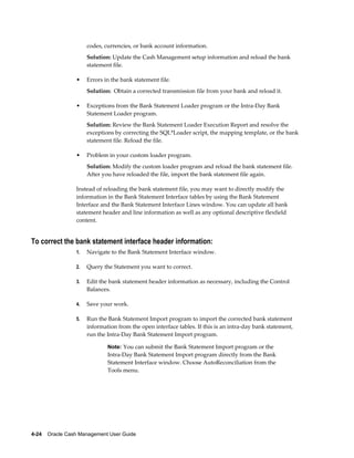 codes, currencies, or bank account information.
                      Solution: Update the Cash Management setup information and reload the bank
                      statement file.

                 •    Errors in the bank statement file.
                      Solution: Obtain a corrected transmission file from your bank and reload it.

                 •    Exceptions from the Bank Statement Loader program or the Intra-Day Bank
                      Statement Loader program.
                      Solution: Review the Bank Statement Loader Execution Report and resolve the
                      exceptions by correcting the SQL*Loader script, the mapping template, or the bank
                      statement file. Reload the file.

                 •    Problem in your custom loader program.
                      Solution: Modify the custom loader program and reload the bank statement file.
                      After you have reloaded the file, import the bank statement file again.

                 Instead of reloading the bank statement file, you may want to directly modify the
                 information in the Bank Statement Interface tables by using the Bank Statement
                 Interface and the Bank Statement Interface Lines window. You can update all bank
                 statement header and line information as well as any optional descriptive flexfield
                 content.


To correct the bank statement interface header information:
                 1.   Navigate to the Bank Statement Interface window.

                 2.   Query the Statement you want to correct.

                 3.   Edit the bank statement header information as necessary, including the Control
                      Balances.

                 4.   Save your work.

                 5.   Run the Bank Statement Import program to import the corrected bank statement
                      information from the open interface tables. If this is an intra-day bank statement,
                      run the Intra-Day Bank Statement Import program.

                              Note: You can submit the Bank Statement Import program or the
                              Intra-Day Bank Statement Import program directly from the Bank
                              Statement Interface window. Choose AutoReconciliation from the
                              Tools menu.




4-24    Oracle Cash Management User Guide
 