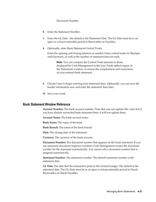 Document Number.



             6.   Enter the Statement Number.

             7.   Enter the GL Date - the default is the Statement Date. The GL Date must be in an
                  open or a future-enterable period in Receivables or Payables.

             8.   Optionally, enter Bank Statement Control Totals:
                  Enter the opening and closing balances as needed. Enter control totals for Receipts
                  and Payments, as well as the number of statement lines for each.

                          Note: You can compare the Control Total amounts to those
                          displayed by Cash Management in the Line Totals tabbed region of
                          the Statements window, to ensure the completeness and correctness
                          of your entered bank statement.



             9.   Choose Lines to begin entering your statement lines. Optionally, you can save the
                  header information now and enter the statement lines later.

             10. Save your work.



Bank Statement Window Reference
             Account Number: The bank account number. Note that you can update this value but if
             you have already reconciled bank statement lines, it will not update them.
             Account Name: The bank account name.
             Bank Name: The name of the bank.
             Bank Branch: The name of the bank branch.
             Date: The closing date of the statement.
             Currency: The currency of the bank account.
             Document Number: The document number that appears on the bank statement. If you
             use automatic document sequence numbers, Cash Management creates the document
             number for the statement automatically. You cannot edit a document number that is
             assigned automatically.
             Statement Number: The statement number. The default statement number is the
             statement date.
             GL Date: The date that the transaction posts to the General Ledger. The default is the
             statement date. The GL Date must be in an open or future-enterable period in Oracle
             Receivables or Oracle Payables.




                                                                       Managing Bank Statements    4-27
 