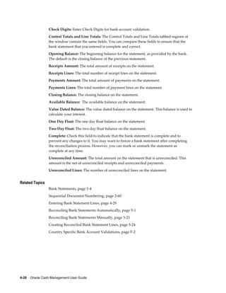 Check Digits: Enter Check Digits for bank account validation.
                 Control Totals and Line Totals: The Control Totals and Line Totals tabbed regions of
                 the window contain the same fields. You can compare these fields to ensure that the
                 bank statement that you entered is complete and correct.
                 Opening Balance: The beginning balance for the statement, as provided by the bank.
                 The default is the closing balance of the previous statement.
                 Receipts Amount: The total amount of receipts on the statement.
                 Receipts Lines: The total number of receipt lines on the statement.
                 Payments Amount: The total amount of payments on the statement.
                 Payments Lines: The total number of payment lines on the statement.
                 Closing Balance: The closing balance on the statement.
                 Available Balance: The available balance on the statement.
                 Value Dated Balance: The value dated balance on the statement. This balance is used to
                 calculate your interest.
                 One Day Float: The one day float balance on the statement.
                 Two Day Float: The two day float balance on the statement.
                 Complete: Check this field to indicate that the bank statement is complete and to
                 prevent any changes to it. You may want to freeze a bank statement after completing
                 the reconciliation process. However, you can mark or unmark the statement as
                 complete at any time.
                 Unreconciled Amount: The total amount on the statement that is unreconciled. This
                 amount is the net of unreconciled receipts and unreconciled payments.
                 Unreconciled Lines: The number of unreconciled lines on the statement.


Related Topics
                 Bank Statements, page 1-4
                 Sequential Document Numbering, page 2-60
                 Entering Bank Statement Lines, page 4-29
                 Reconciling Bank Statements Automatically, page 5-1
                 Reconciling Bank Statements Manually, page 5-21
                 Creating Reconciled Bank Statement Lines, page 5-24
                 Country Specific Bank Account Validations, page F-2




4-28    Oracle Cash Management User Guide
 