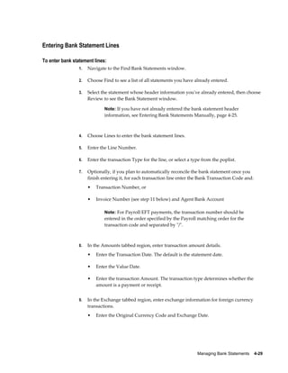 Entering Bank Statement Lines

To enter bank statement lines:
                 1.   Navigate to the Find Bank Statements window.

                 2.   Choose Find to see a list of all statements you have already entered.

                 3.   Select the statement whose header information you've already entered, then choose
                      Review to see the Bank Statement window.

                              Note: If you have not already entered the bank statement header
                              information, see Entering Bank Statements Manually, page 4-25.



                 4.   Choose Lines to enter the bank statement lines.

                 5.   Enter the Line Number.

                 6.   Enter the transaction Type for the line, or select a type from the poplist.

                 7.   Optionally, if you plan to automatically reconcile the bank statement once you
                      finish entering it, for each transaction line enter the Bank Transaction Code and:
                      •   Transaction Number, or

                      •   Invoice Number (see step 11 below) and Agent Bank Account

                              Note: For Payroll EFT payments, the transaction number should be
                              entered in the order specified by the Payroll matching order for the
                              transaction code and separated by "/".



                 8.   In the Amounts tabbed region, enter transaction amount details.
                      •   Enter the Transaction Date. The default is the statement date.

                      •   Enter the Value Date.

                      •   Enter the transaction Amount. The transaction type determines whether the
                          amount is a payment or receipt.


                 9.   In the Exchange tabbed region, enter exchange information for foreign currency
                      transactions.
                      •   Enter the Original Currency Code and Exchange Date.




                                                                             Managing Bank Statements    4-29
 