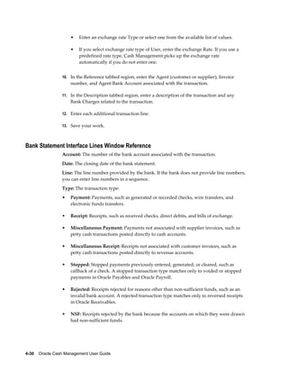 •   Enter an exchange rate Type or select one from the available list of values.

                     •   If you select exchange rate type of User, enter the exchange Rate. If you use a
                         predefined rate type, Cash Management picks up the exchange rate
                         automatically if you do not enter one.


                 10. In the Reference tabbed region, enter the Agent (customer or supplier), Invoice
                     number, and Agent Bank Account associated with the transaction.

                 11. In the Description tabbed region, enter a description of the transaction and any
                     Bank Charges related to the transaction.

                 12. Enter each additional transaction line.

                 13. Save your work.



Bank Statement Interface Lines Window Reference
                 Account: The number of the bank account associated with the transaction.
                 Date: The closing date of the bank statement.
                 Line: The line number provided by the bank. If the bank does not provide line numbers,
                 you can enter line numbers in a sequence.
                 Type: The transaction type:
                 •   Payment: Payments, such as generated or recorded checks, wire transfers, and
                     electronic funds transfers.

                 •   Receipt: Receipts, such as received checks, direct debits, and bills of exchange.

                 •   Miscellaneous Payment: Payments not associated with supplier invoices, such as
                     petty cash transactions posted directly to cash accounts.

                 •   Miscellaneous Receipt: Receipts not associated with customer invoices, such as
                     petty cash transactions posted directly to revenue accounts.

                 •   Stopped: Stopped payments previously entered, generated, or cleared, such as
                     callback of a check. A stopped transaction type matches only to voided or stopped
                     payments in Oracle Payables and Oracle Payroll.

                 •   Rejected: Receipts rejected for reasons other than non-sufficient funds, such as an
                     invalid bank account. A rejected transaction type matches only to reversed receipts
                     in Oracle Receivables.

                 •   NSF: Receipts rejected by the bank because the accounts on which they were drawn
                     had non-sufficient funds.




4-30    Oracle Cash Management User Guide
 