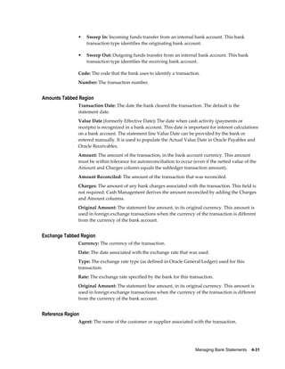 •   Sweep In: Incoming funds transfer from an internal bank account. This bank
                   transaction type identifies the originating bank account.

               •   Sweep Out: Outgoing funds transfer from an internal bank account. This bank
                   transaction type identifies the receiving bank account.

               Code: The code that the bank uses to identify a transaction.
               Number: The transaction number.


Amounts Tabbed Region
               Transaction Date: The date the bank cleared the transaction. The default is the
               statement date.
               Value Date (formerly Effective Date): The date when cash activity (payments or
               receipts) is recognized in a bank account. This date is important for interest calculations
               on a bank account. The statement line Value Date can be provided by the bank or
               entered manually. It is used to populate the Actual Value Date in Oracle Payables and
               Oracle Receivables.
               Amount: The amount of the transaction, in the bank account currency. This amount
               must be within tolerance for autoreconciliation to occur (even if the netted value of the
               Amount and Charges column equals the subledger transaction amount).
               Amount Reconciled: The amount of the transaction that was reconciled.
               Charges: The amount of any bank charges associated with the transaction. This field is
               not required. Cash Management derives the amount reconciled by adding the Charges
               and Amount columns.
               Original Amount: The statement line amount, in its original currency. This amount is
               used in foreign exchange transactions when the currency of the transaction is different
               from the currency of the bank account.


Exchange Tabbed Region
               Currency: The currency of the transaction.
               Date: The date associated with the exchange rate that was used.
               Type: The exchange rate type (as defined in Oracle General Ledger) used for this
               transaction.
               Rate: The exchange rate specified by the bank for this transaction.
               Original Amount: The statement line amount, in its original currency. This amount is
               used in foreign exchange transactions when the currency of the transaction is different
               from the currency of the bank account.


Reference Region
               Agent: The name of the customer or supplier associated with the transaction.




                                                                          Managing Bank Statements    4-31
 