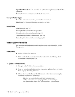 Agent Bank Account: The bank account of the customer or supplier associated with this
                 transaction.
                 Invoice: The invoice number associated with the transaction.


Description Tabbed Region
                 Status: The status of the transaction, reconciled or unreconciled.
                 Description: The customer-related text provided by the bank.


Related Topics
                 Bank Statements, page 1-4
                 Entering Bank Statements Manually, page 4-25
                 Reconciling Bank Statements Manually, page 5-21
                 Creating Reconciled Bank Statement Lines, page 5-24
                 Reconciling Bank Statements Automatically, page 5-1



Updating Bank Statements
                 You can update any bank statement, whether imported or entered manually in Cash
                 Management.


Prerequisites
                 •    Import or enter a bank statement.

                 •    Make sure the bank statement is not marked as Complete. See: Marking a Bank
                      Statement as Complete, page 5-59.



To update a bank statement:
                 1.   Navigate to the Find Bank Statements window.

                 2.   Enter the query criteria for the statement you want to update, or leave the criteria
                      blank to query all existing statements.

                 3.   Choose Find to see the Reconcile Bank Statements folder window containing the
                      statements that meet your query criteria.

                              Note: You can modify the Reconcile Bank Statements folder
                              window to customize your query capabilities on statements you
                              have entered. Refer to the Oracle Applications User's Guide for more




4-32    Oracle Cash Management User Guide
 