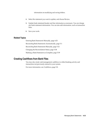 information on modifying and saving folders.



             4.   Select the statement you want to update, and choose Review.

             5.   Update bank statement header and line information as necessary. You can change
                  any bank statement information. You can also add information, such as transaction
                  lines.

             6.   Save your work.



Related Topics
             Entering Bank Statements Manually, page 4-25
             Reconciling Bank Statements Automatically, page 5-1
             Reconciling Bank Statements Manually, page 5-21
             Changing the Reconciliation Status, page 5-38
             Marking a Bank Statement as Complete, page 5-59



Creating Cashflows from Bank Files
             You may also create cash management cashflows to reflect banking activity and
             transactions not previously entered in your system.
             For more information, see: Cashflows, page 9-8.




                                                                     Managing Bank Statements    4-33
 