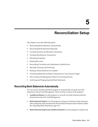 5
                                                  Reconciliation Setup

           This chapter covers the following topics:
           •   Reconciling Bank Statements Automatically
           •   Reconciling Bank Statements Manually
           •   Creating Payments and Receipts Transactions
           •   Creating Miscellaneous Transactions
           •   Recording Exceptions
           •   Entering Reversals
           •   Reconciling Corrections and Adjustments to Bank Errors
           •   Manually Clearing and Unclearing
           •   Marking a Bank Statement as Complete
           •   Transferring Bank Reconciliation Transactions to Your General Ledger
           •   How Using Cash Management Affects Your Closing Process
           •   Archiving and Purging Imported Bank Statements



Reconciling Bank Statements Automatically
           You can use the AutoReconciliation program to automatically reconcile any bank
           statement in Oracle Cash Management. There are three versions of the program:
           •   AutoReconciliation: Use this program to reconcile any bank statement that has
               already been entered in Cash Management.

           •   Bank Statement Import: Use this program to import an electronic bank statement
               after loading the bank statement file into the Bank Statement Open Interface tables.
               See: Importing Bank Statements, page 4-13.

           •   Bank Statement Import and AutoReconciliation: Use this program to import and




                                                                            Reconciliation Setup    5-1
 