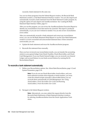 reconcile a bank statement in the same run.

                 You can run these programs from the Submit Request window, the Reconcile Bank
                 Statements window, or the Bank Statement Interface window. You can also import and
                 automatically reconcile a bank statement from the Bank Statement Loader program, by
                 using the option of Load, Import and AutoReconciliation. See: Loading the Bank
                 Statement Open Interface Tables, page 4-1
                 After you run the program, you can review the AutoReconciliation Execution Report to
                 identify any reconciliation errors that need to be corrected. This report is produced
                 automatically, or you can run it whenever needed. You can also review reconciliation
                 errors online.
                 After you automatically reconcile a bank statement and correct any reconciliation
                 errors, you can run the Bank Statement Detail Report or use the View Bank Statements
                 window to review reconciled and unreconciled statement lines. If lines remained
                 unreconciled, you can:
                 •    Update the bank statement and rerun the AutoReconciliation program.

                 •    Reconcile the statement lines manually.

                 Once you have reviewed your reconciliation results, you can transfer the accounting
                 entries to your general ledger from Oracle Payables, Oracle Receivables, and Oracle
                 Cash Management. If you use Oracle General Ledger, you can reconcile you General
                 Ledger cash account balance to your bank account balance by running the GL
                 Reconciliation Report.


To reconcile a bank statement automatically:
                 1.   Define your Reconciliation options. See: About Bank Reconciliation, page 1-2 and
                      System Parameters, page 2-14.

                              Note: If you do not use Oracle Receivables AutoLockbox, and your
                              bank statement includes direct deposits or bank transfers, you must
                              create the related receipts manually in Receivables before you can
                              reconcile them automatically in Cash Management. See: Using
                              AutoLockbox, Oracle Receivables User Guide and Running
                              AutoLockbox, Oracle Receivables User Guide.



                 2.   Navigate to the Submit Request window.

                              Note: Alternatively, you may submit the request directly from the
                              Reconcile Bank Statements or Bank Statement Interface windows
                              by selecting AutoReconciliation from the Oracle Applications Tools
                              menu.




5-2    Oracle Cash Management User Guide
 