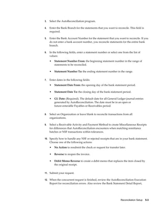 3.   Select the AutoReconciliation program.

4.   Enter the Bank Branch for the statements that you want to reconcile. This field is
     required.

5.   Enter the Bank Account Number for the statement that you want to reconcile. If you
     do not enter a bank account number, you reconcile statements for the entire bank
     branch.

6.   In the following fields, enter a statement number or select one from the list of
     values:
     •   Statement Number From: the beginning statement number in the range of
         statements to be reconciled.

     •   Statement Number To: the ending statement number in the range.


7.   Enter dates in the following fields:
     •   Statement Date From: the opening day of the bank statement period.

     •   Statement Date To: the closing day of the bank statement period.

     •   GL Date: (Required). The default date for all General Ledger journal entries
         generated by AutoReconciliation. The date must be in an open or
         future-enterable Payables or Receivables period.


8.   Select an Organization or leave blank to reconcile transactions from all
     organizations.

9.   Select a Receivable Activity and Payment Method to create Miscellaneous Receipts
     for differences that AutoReconciliation encounters when matching remittance
     batches or NSF transactions within tolerances.

10. Specify how to handle any NSF or rejected receipts that are in your bank statement.
     Choose one of the following actions:
     •   No Action to resubmit the check or request for transfer later.

     •   Reverse to reopen the invoice.

     •   Debit Memo Reverse to create a debit memo that replaces the item closed by
         the original receipt.


11. Submit your request.

12. When the concurrent request is finished, review the AutoReconciliation Execution
     Report for reconciliation errors. Also review the Bank Statement Detail Report,




                                                                   Reconciliation Setup    5-3
 