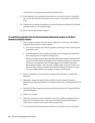 which shows reconciled and unreconciled statement lines.

                 13. If any statement lines remained unreconciled, or you need to correct a reconciled
                      line, use the Reconcile Bank Statement Lines window to manually reconcile those
                      lines.

                 14. Transfer the accounting transactions you created during reconciliation for Payables
                      and Receivables to your General Ledger.

                 15. Review the GL Reconciliation Report.



To submit the programs from the Reconcile Bank Statements window or the Bank
Statement Interface window:
                 1.   Select AutoReconciliation from the Oracle Applications Tools menu. The Submit
                      Automatic Reconciliation window appears.
                      •   Euro fixed exchange rates default regardless of Foreign Currency Bank system
                          parameters setup.

                      •   Cash Management does not select exchange rates for foreign bank statements
                          that contain partial or complete exchange rates.
                          When you submit from the Reconcile Bank Statements window, then the Bank
                          Account Number, Statement Number From, Statement Number To, Statement
                          Date From, and Statement Date To fields appear on the Submit Automatic
                          Reconciliation window. Also, the only available option from this window is to
                          Reconcile Only. When you submit from the Bank Statement Interface window
                          the only available options are to Import or Import and Reconcile.


                 2.   Select your Options. You may choose to Import, Reconcile Only, or Import and
                      Reconcile.

                 3.   Optionally, change the default entries for Bank Account Number, Statement
                      Number From, Statement Number To, Statement Date From, and Statement Date To
                      fields.

                 4.   Select the GL Date, Organization (optional), Receivable Activity, Payment Method,
                      and NSF Handling.

                 5.   Submit your request.

                 6.   When the concurrent request is finished, review the AutoReconciliation Execution
                      Report for reconciliation errors. Also review the Bank Statement Detail Report,
                      which shows reconciled and unreconciled statement lines.

                 7.   If any statement lines remained unreconciled, or you need to correct a reconciled




5-4    Oracle Cash Management User Guide
 