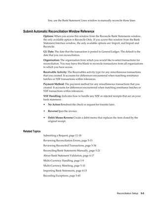 line, use the Bank Statement Lines window to manually reconcile those lines.



Submit Automatic Reconciliation Window Reference
                 Options: When you access this window from the Reconcile Bank Statements window,
                 the only available option is Reconcile Only. If you access this window from the Bank
                 Statement Interface window, the only available options are: Import, and Import and
                 Reconcile.
                 GL Date: The date that the transaction is posted to General Ledger. The default is the
                 date that you run reconciliation.
                 Organization: The organization from which you would like to select transactions for
                 reconciliation. You may leave this blank to reconcile transactions from all organizations
                 to which you have access.
                 Receivable Activity: The Receivables activity type for any miscellaneous transactions
                 that you created. It accounts for differences encountered when matching remittance
                 batches or NSF transactions within tolerances.
                 Payment Method: The payment method for any miscellaneous transactions that you
                 created. It accounts for differences encountered when matching remittance batches or
                 NSF transactions within tolerances.
                 NSF Handling: Indicates how to handle any NSF or rejected receipts that are on your
                 bank statement:
                 •   No Action Resubmit the check or request for transfer later.

                 •   ReverseOpen the invoice.

                 •   Debit Memo Reverse Create a debit memo that replaces the item closed by the
                     original receipt.


Related Topics
                 Submitting a Request, page 11-18
                 Reviewing Reconciliation Errors, page 5-15
                 Reviewing Reconciled Transactions, page 5-34
                 Reconciling Bank Statements Manually, page 5-21
                 About Bank Statement Validation, page 4-17
                 Multi-Currency Handling, page 1-9
                 Multi-Currency Matching, page 5-10
                 Importing Bank Statements, page 4-13
                 Recording Exceptions, page 5-45




                                                                                   Reconciliation Setup    5-5
 