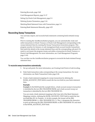 Entering Reversals, page 5-48
                 Cash Management Reports, page 11-17
                 Setting Up Oracle Cash Management, page 2-1
                 Defining System Parameters, page 2-14
                 Matching Bank Statement Lines with Transactions, page 1-6
                 Entering Bank Statements Manually, page 4-25


Reconciling Sweep Transactions
                 You can load, import, and reconcile bank statements containing bank-initiated sweep
                 lines.
                 Prior to running the AutoReconciliation program, you can automatically create and
                 settle transactions in Oracle Treasury or Oracle Cash Management corresponding to the
                 sweep statement lines by running the Sweep Transactions Generation program. This
                 program searches for treasury or cash management bank account transfer transactions
                 that match the details in the sweep statement lines and the corresponding cash pool. If a
                 match is not found, the program creates and settles a transaction in Oracle Treasury or
                 Oracle Cash Management. For more information, see: Cash Management Programs,
                 page 11-43.
                 You can then run the AutoReconciliation program to reconcile the bank-initiated Sweep
                 statement lines.


To reconcile sweep transactions automatically:
                 1.   Set up cash pools. For more information, see Creating Cash Pools in Cash Leveling.

                 2.   Enter bank transaction codes corresponding to the sweep transactions. For more
                      information, see: Bank Transaction Codes, page 2-20.

                 3.   Create a bank statement mapping for sweep transactions by defining the
                      BANK_ACCOUNT_TEXT field to match the free text field on your bank statement
                      lines.
                      Example
                      Example: In the BAI2 bank file example below, a bank account sweep in transaction
                      is identified by the text ZBA TRANSFER FROM: and a bank account sweep out
                      transaction is identified by the text ZBA TRANSFER TO:.
                      You can create a bank statement mapping in the Lines tab of the Bank Statement
                      Mappings window, defining the BANK_ACCOUNT_TEXT field to match the free
                      text field (Rec ID: 16, Position: -1). In this example, the format will be ZBA
                      TRANSFER FROM: (~), ZBA TRANSFER TO: (~). The (~) designates the characters
                      to pick up following the ZBA TRANSFER FROM: or ZBA TRANSFER TO: and store
                      in the BANK_ACCOUNT_TEXT field.




5-6    Oracle Cash Management User Guide
 