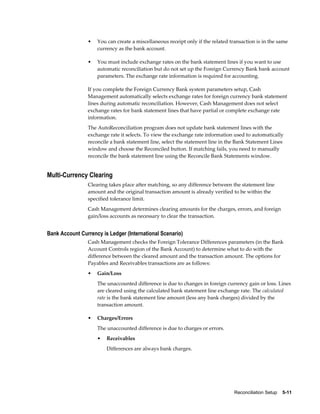 •   You can create a miscellaneous receipt only if the related transaction is in the same
                    currency as the bank account.

                •   You must include exchange rates on the bank statement lines if you want to use
                    automatic reconciliation but do not set up the Foreign Currency Bank bank account
                    parameters. The exchange rate information is required for accounting.

                If you complete the Foreign Currency Bank system parameters setup, Cash
                Management automatically selects exchange rates for foreign currency bank statement
                lines during automatic reconciliation. However, Cash Management does not select
                exchange rates for bank statement lines that have partial or complete exchange rate
                information.
                The AutoReconciliation program does not update bank statement lines with the
                exchange rate it selects. To view the exchange rate information used to automatically
                reconcile a bank statement line, select the statement line in the Bank Statement Lines
                window and choose the Reconciled button. If matching fails, you need to manually
                reconcile the bank statement line using the Reconcile Bank Statements window.


Multi-Currency Clearing
                Clearing takes place after matching, so any difference between the statement line
                amount and the original transaction amount is already verified to be within the
                specified tolerance limit.
                Cash Management determines clearing amounts for the charges, errors, and foreign
                gain/loss accounts as necessary to clear the transaction.


Bank Account Currency is Ledger (International Scenario)
                Cash Management checks the Foreign Tolerance Differences parameters (in the Bank
                Account Controls region of the Bank Account) to determine what to do with the
                difference between the cleared amount and the transaction amount. The options for
                Payables and Receivables transactions are as follows:
                •   Gain/Loss
                    The unaccounted difference is due to changes in foreign currency gain or loss. Lines
                    are cleared using the calculated bank statement line exchange rate. The calculated
                    rate is the bank statement line amount (less any bank charges) divided by the
                    transaction amount.

                •   Charges/Errors
                    The unaccounted difference is due to charges or errors.
                    •   Receivables
                        Differences are always bank charges.




                                                                                 Reconciliation Setup    5-11
 