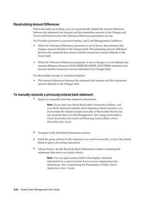Recalculating Amount Differences
                 When manually reconciling, you can automatically default the amount difference
                 between the statement line amount and the transaction amount to the Charges and
                 Errors field based on how the Tolerance Differences parameters are set.
                 For Payables payments or payment batches, and Cash Management Cashflows:
                 •    When the Tolerance Differences parameter is set to Errors, the statement line
                      charges amount defaults to the Charges field. The remaining amount difference
                      between the statement line amount and the transaction amount defaults to the
                      Errors field.

                 •    When the Tolerance Differences parameter is set to Charges or is not defined, the
                      amount difference between CEXCABMR.HEADERS_FOLDERthe statement line
                      amount and the transaction amount defaults to the Charges field.

                 For Receivables receipts or remittance batches:
                 •    The amount differences between the statement line amount and the transaction
                      amount defaults to the Charges field.



To manually reconcile a previously-entered bank statement:
                 1.   Import or manually enter the statement information.

                              Note: If you don't use Oracle Receivables Automatic Lockbox, and
                              your bank statement includes direct deposits or bank transfers, you
                              must create the related receipts manually in Receivables before you
                              can reconcile them in Cash Management. See: Using AutoLockbox,
                              Oracle Receivables User Guide and Running AutoLockbox, Oracle
                              Receivables User Guide.



                 2.   Navigate to the Find Bank Statements window.

                 3.   Enter the query criteria for the statement you want to reconcile, or leave the criteria
                      blank to query all existing statements.

                 4.   Choose Find to see the Reconcile Bank Statements window containing the
                      statements that meet your query criteria.

                              Note: You can open custom folders that display statement
                              information in a custom format if you or your organization has
                              defined any. See: Customizing the Presentation of Data, Oracle
                              Applications User's Guide.




5-22    Oracle Cash Management User Guide
 