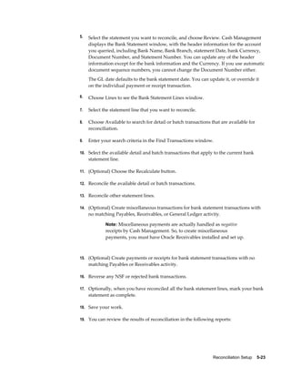 5.   Select the statement you want to reconcile, and choose Review. Cash Management
     displays the Bank Statement window, with the header information for the account
     you queried, including Bank Name, Bank Branch, statement Date, bank Currency,
     Document Number, and Statement Number. You can update any of the header
     information except for the bank information and the Currency. If you use automatic
     document sequence numbers, you cannot change the Document Number either.
     The GL date defaults to the bank statement date. You can update it, or override it
     on the individual payment or receipt transaction.

6.   Choose Lines to see the Bank Statement Lines window.

7.   Select the statement line that you want to reconcile.

8.   Choose Available to search for detail or batch transactions that are available for
     reconciliation.

9.   Enter your search criteria in the Find Transactions window.

10. Select the available detail and batch transactions that apply to the current bank
     statement line.

11. (Optional) Choose the Recalculate button.

12. Reconcile the available detail or batch transactions.

13. Reconcile other statement lines.

14. (Optional) Create miscellaneous transactions for bank statement transactions with
     no matching Payables, Receivables, or General Ledger activity.

             Note: Miscellaneous payments are actually handled as negative
             receipts by Cash Management. So, to create miscellaneous
             payments, you must have Oracle Receivables installed and set up.



15. (Optional) Create payments or receipts for bank statement transactions with no
     matching Payables or Receivables activity.

16. Reverse any NSF or rejected bank transactions.

17. Optionally, when you have reconciled all the bank statement lines, mark your bank
     statement as complete.

18. Save your work.

19. You can review the results of reconciliation in the following reports:




                                                                  Reconciliation Setup    5-23
 