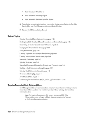 •   Bank Statement Detail Report

                     •   Bank Statement Summary Report

                     •   Bank Statement Document Number Report


                 20. Transfer the accounting transactions you created during reconciliation for Payables,
                     Receivables, and Cash Management to your General Ledger.

                 21. Review the GL Reconciliation Report.



Related Topics
                 Creating Reconciled Bank Statement Lines, page 5-24
                 Finding Available Detail and Batch Transactions for Reconciliation, page 5-26
                 Reconciling Available Transactions and Batches, page 5-29
                 Changing the Reconciliation Status, page 5-38
                 Using Attachments, page 5-40
                 Creating Payments and Receipts Transactions, page 5-40
                 Creating Miscellaneous Transactions, page 5-41
                 Recording Exceptions, page 5-45
                 Entering Reversals, page 5-48
                 Manually Clearing and Unclearing Receipts and Payments, page 5-54
                 Marking a Bank Statement as Complete, page 5-59
                 Entering Bank Statements Manually, page 4-25
                 Overview of Setting Up, page 2-1
                 About Value Dates, page 5-14
                 Customizing the Presentation of Data, Oracle Applications User's Guide


Creating Reconciled Bank Statement Lines
                 Cash Management lets you create new bank statement lines when reconciling available
                 transactions. This is useful if you want to reconcile without entering statement line
                 information first.

                         Note: For imported statements, this feature is only available if the
                         Allow Adding Lines to Imported Bank Statements option has been set
                         in the System Parameters window.




5-24    Oracle Cash Management User Guide
 