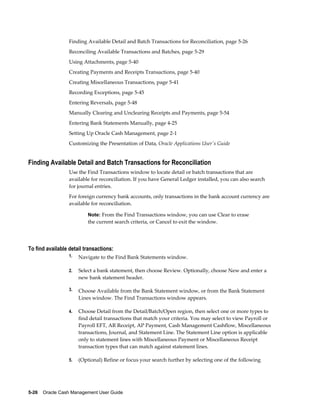 Finding Available Detail and Batch Transactions for Reconciliation, page 5-26
                  Reconciling Available Transactions and Batches, page 5-29
                  Using Attachments, page 5-40
                  Creating Payments and Receipts Transactions, page 5-40
                  Creating Miscellaneous Transactions, page 5-41
                  Recording Exceptions, page 5-45
                  Entering Reversals, page 5-48
                  Manually Clearing and Unclearing Receipts and Payments, page 5-54
                  Entering Bank Statements Manually, page 4-25
                  Setting Up Oracle Cash Management, page 2-1
                  Customizing the Presentation of Data, Oracle Applications User's Guide


Finding Available Detail and Batch Transactions for Reconciliation
                  Use the Find Transactions window to locate detail or batch transactions that are
                  available for reconciliation. If you have General Ledger installed, you can also search
                  for journal entries.
                  For foreign currency bank accounts, only transactions in the bank account currency are
                  available for reconciliation.

                           Note: From the Find Transactions window, you can use Clear to erase
                           the current search criteria, or Cancel to exit the window.




To find available detail transactions:
                  1.   Navigate to the Find Bank Statements window.

                  2.   Select a bank statement, then choose Review. Optionally, choose New and enter a
                       new bank statement header.

                  3.   Choose Available from the Bank Statement window, or from the Bank Statement
                       Lines window. The Find Transactions window appears.

                  4.   Choose Detail from the Detail/Batch/Open region, then select one or more types to
                       find detail transactions that match your criteria. You may select to view Payroll or
                       Payroll EFT, AR Receipt, AP Payment, Cash Management Cashflow, Miscellaneous
                       transactions, Journal, and Statement Line. The Statement Line option is applicable
                       only to statement lines with Miscellaneous Payment or Miscellaneous Receipt
                       transaction types that can match against statement lines.

                  5.   (Optional) Refine or focus your search further by selecting one of the following




5-26    Oracle Cash Management User Guide
 
