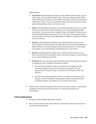 tabbed regions:
                      •   Transaction:Cash Management displays some additional fields where you can
                          enter ranges of transaction Numbers, Dates, Amounts, Maturity Dates, Batch
                          Names, Remittance Numbers, and Cashflow Numbers to find only transactions
                          within those ranges. You can also choose to find only those transactions with a
                          specific Organization, Status, or Currency Code.

                      •   Agent: Cash Management displays some additional fields where you can enter
                          a Customer Name and Customer Number to use when finding Receivables
                          transactions. You can also enter a Supplier Name and Supplier Number to use
                          when finding Payables transactions. You can also select a Counterparty Bank
                          Account when searching for Cash Management cashflows associated with Bank
                          Account Transfers.

                      •   Receipt: Cash Management displays some additional fields where you can
                          enter a Reference Type, Reference Number, Receipt Class, Payment Method, or
                          Deposit Dates to use when finding miscellaneous transactions. Certain fields
                          only appear if you select Receipts or Miscellaneous in step 4 above.

                      •   Journal: Cash Management displays some additional fields where you can
                          enter a Period Name, Journal Entry Name, Document Number, or Line Number
                          to use when finding journal entries.

                      •   Ordering: The sort criteria you select determines how the resulting transactions
                          are displayed in the Available Transactions window:
                          •   Use the Primary poplist to select your primary sort category and the
                              Secondary poplist to select your secondary sort category. The sort
                              categories are Transaction Type, Transaction (Trx) Number, Date, and
                              Amount.

                          •   Use the Primary Order poplist to select a sort order for the primary sort
                              category. Use the Secondary Order poplist to select a sort order for the
                              secondary category. The options are Ascending or Descending.


                 6.   Choose Find to find all transactions that match your search criteria, or choose Find
                      and Mark to find and automatically mark any matching transactions for
                      reconciliation.


To find available batches:
                 1.   Navigate to the Find Bank Statements window.

                 2.   Select a bank statement, then choose Review. Optionally, choose New and enter a
                      new bank statement header.




                                                                                  Reconciliation Setup    5-27
 