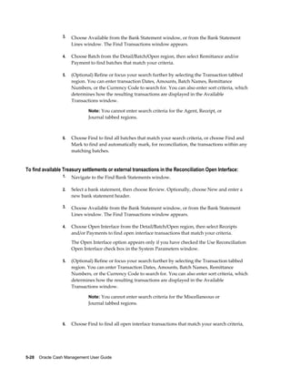 3.   Choose Available from the Bank Statement window, or from the Bank Statement
                      Lines window. The Find Transactions window appears.

                 4.   Choose Batch from the Detail/Batch/Open region, then select Remittance and/or
                      Payment to find batches that match your criteria.

                 5.   (Optional) Refine or focus your search further by selecting the Transaction tabbed
                      region. You can enter transaction Dates, Amounts, Batch Names, Remittance
                      Numbers, or the Currency Code to search for. You can also enter sort criteria, which
                      determines how the resulting transactions are displayed in the Available
                      Transactions window.

                              Note: You cannot enter search criteria for the Agent, Receipt, or
                              Journal tabbed regions.



                 6.   Choose Find to find all batches that match your search criteria, or choose Find and
                      Mark to find and automatically mark, for reconciliation, the transactions within any
                      matching batches.


To find available Treasury settlements or external transactions in the Reconciliation Open Interface:
                 1.   Navigate to the Find Bank Statements window.

                 2.   Select a bank statement, then choose Review. Optionally, choose New and enter a
                      new bank statement header.

                 3.   Choose Available from the Bank Statement window, or from the Bank Statement
                      Lines window. The Find Transactions window appears.

                 4.   Choose Open Interface from the Detail/Batch/Open region, then select Receipts
                      and/or Payments to find open interface transactions that match your criteria.
                      The Open Interface option appears only if you have checked the Use Reconciliation
                      Open Interface check box in the System Parameters window.

                 5.   (Optional) Refine or focus your search further by selecting the Transaction tabbed
                      region. You can enter Transaction Dates, Amounts, Batch Names, Remittance
                      Numbers, or the Currency Code to search for. You can also enter sort criteria, which
                      determines how the resulting transactions are displayed in the Available
                      Transactions window.

                              Note: You cannot enter search criteria for the Miscellaneous or
                              Journal tabbed regions.



                 6.   Choose Find to find all open interface transactions that match your search criteria,




5-28    Oracle Cash Management User Guide
 