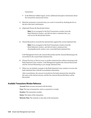 transactions.

                      •   In the Reference tabbed region, review additional descriptive information about
                          the transactions and journal entries.


                 3.   Mark the transaction or journal entry you want to reconcile by checking the box to
                      the left of the item's information.

                 4.   (Optional) Choose the Recalculate button.

                              Note: If you navigated to the Find Transactions window from the
                              Bank Statement window, and did not select a statement line, you
                              will not see the Recalculate button.



                 5.   Choose Reconcile to reconcile the selected items against the current statement line.

                              Note: If you navigated to the Find Transactions window from the
                              Bank Statement window, and did not select a statement line,
                              choosing Reconcile creates a new, reconciled bank statement line.


                      Cash Management shows the Amount Reconciled and the Amount Remaining to be
                      reconciled for the current bank statement line.

                 6.   Choose Previous or Next to move to another statement line without returning to the
                      Bank Statement Lines window. Cash Management updates the Amount Reconciled
                      and the Amount Remaining as you change statement lines.

                 7.   When you are finished, navigate to the Bank Statement Lines window to review the
                      bank statement lines with the reconciliation information.
                      After reconciliation, the amount reconciled for the bank statement line should be
                      the same as the entered amount, and the line Amount Reconciled Status will be
                      Reconciled.



Available Transactions Window Reference
                 Account: Bank account associated with the batch.
                 Type: The type of transaction, such as a payment or receipt.
                 Number: The transaction number.
                 Status: The status of the transaction.
                 Maturity Date: The maturity or due date of the transaction.




5-30    Oracle Cash Management User Guide
 