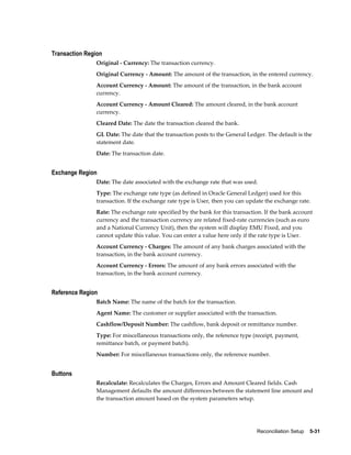 Transaction Region
               Original - Currency: The transaction currency.
               Original Currency - Amount: The amount of the transaction, in the entered currency.
               Account Currency - Amount: The amount of the transaction, in the bank account
               currency.
               Account Currency - Amount Cleared: The amount cleared, in the bank account
               currency.
               Cleared Date: The date the transaction cleared the bank.
               GL Date: The date that the transaction posts to the General Ledger. The default is the
               statement date.
               Date: The transaction date.


Exchange Region
               Date: The date associated with the exchange rate that was used.
               Type: The exchange rate type (as defined in Oracle General Ledger) used for this
               transaction. If the exchange rate type is User, then you can update the exchange rate.
               Rate: The exchange rate specified by the bank for this transaction. If the bank account
               currency and the transaction currency are related fixed-rate currencies (such as euro
               and a National Currency Unit), then the system will display EMU Fixed, and you
               cannot update this value. You can enter a value here only if the rate type is User.
               Account Currency - Charges: The amount of any bank charges associated with the
               transaction, in the bank account currency.
               Account Currency - Errors: The amount of any bank errors associated with the
               transaction, in the bank account currency.


Reference Region
               Batch Name: The name of the batch for the transaction.
               Agent Name: The customer or supplier associated with the transaction.
               Cashflow/Deposit Number: The cashflow, bank deposit or remittance number.
               Type: For miscellaneous transactions only, the reference type (receipt, payment,
               remittance batch, or payment batch).
               Number: For miscellaneous transactions only, the reference number.


Buttons
               Recalculate: Recalculates the Charges, Errors and Amount Cleared fields. Cash
               Management defaults the amount differences between the statement line amount and
               the transaction amount based on the system parameters setup.




                                                                               Reconciliation Setup    5-31
 