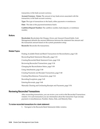 transaction, in the bank account currency.
                 Account Currency - Errors: The amount of any bank errors associated with the
                 transaction, in the bank account currency.
                 Type: The type of transactions in the batch, either payments or remittances.
                 Date: The date of the payment/remittance batch.
                 Cashflow/Deposit Number: The cashflow number, bank deposit, or remittance
                 number.


Buttons
                 Recalculate: Recalculates the Charges, Errors and Amount Cleared fields. Cash
                 Management defaults the amount differences between the statement line amount and
                 the transaction amount based on the system parameters setup.
                 Reconcile: Reconciles the transactions.


Related Topics
                 Finding Available Detail and Batch Transactions for Reconciliation, page 5-26
                 Reconciling Bank Statements Manually, page 5-21
                 Creating Reconciled Bank Statement Lines, page 5-24
                 Reviewing Reconciled Transactions, page 5-34
                 Changing the Reconciliation Status, page 5-38
                 Using Attachments, page 5-40
                 Creating Payments and Receipts Transactions, page 5-40
                 Creating Miscellaneous Transactions, page 5-41
                 Recording Exceptions, page 5-45
                 Entering Reversals, page 5-48
                 Manually Clearing and Unclearing Receipts and Payments, page 5-54


Reviewing Reconciled Transactions
                 After reconciling transactions, you can review your work in the Reconciled Transactions
                 window. For each transaction you see information about the transaction Type (receipt,
                 payment or miscellaneous), Number, Status, Date, and Maturity Date.


To review reconciled transactions for a bank statement:
                 1.   Navigate to the Reconcile Bank Statements folder window.




5-34    Oracle Cash Management User Guide
 
