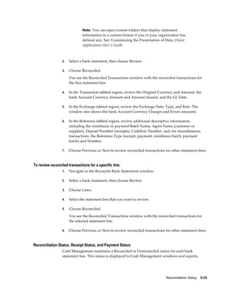 Note: You can open custom folders that display statement
                              information in a custom format if you or your organization has
                              defined any. See: Customizing the Presentation of Data, Oracle
                              Applications User's Guide.



                 2.   Select a bank statement, then choose Review.

                 3.   Choose Reconciled.
                      You see the Reconciled Transactions window with the reconciled transactions for
                      the first statement line.

                 4.   In the Transaction tabbed region, review the Original Currency and Amount, the
                      bank Account Currency Amount and Amount cleared, and the GL Date.

                 5.   In the Exchange tabbed region, review the Exchange Date, Type, and Rate. The
                      window also shows the bank Account Currency Charges and Errors amounts.

                 6.   In the Reference tabbed region, review additional descriptive information,
                      including the remittance or payment Batch Name, Agent Name (customer or
                      supplier), Deposit Number (receipts), Cashflow Number, and, for miscellaneous
                      transactions, the Reference Type (receipt, payment, remittance batch, payment
                      batch) and Number.

                 7.   Choose Previous or Next to review reconciled transactions for other statement lines.


To review reconciled transactions for a specific line:
                 1.   Navigate to the Reconcile Bank Statements window.

                 2.   Select a bank statement, then choose Review.

                 3.   Choose Lines.

                 4.   Select the statement line that you want to review.

                 5.   Choose Reconciled.
                      You see the Reconciled Transactions window with the reconciled transactions for
                      the selected statement line.

                 6.   Choose Previous or Next to review reconciled transactions for other statement lines.


Reconciliation Status, Receipt Status, and Payment Status
                 Cash Management maintains a Reconciled or Unreconciled status for each bank
                 statement line. This status is displayed in Cash Management windows and reports,




                                                                                 Reconciliation Setup    5-35
 