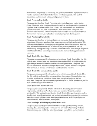 disbursement, respectively. Additionally, the guide explains to the implementer how to
plan the implementation of Oracle Payments, how to configure it, set it up, test
transactions, and how use it with external payment systems.
Oracle Payments User Guide:
This guide describes how Oracle Payments, as the central payment engine for the
Oracle E-Business Suite, processes transactions, such as invoice payments from Oracle
Payables, bank account transfers from Oracle Cash Management, and settlements
against credit cards and bank accounts from Oracle Receivables. This guide also
describes to the Payment Administrator how to monitor the funds capture and funds
disbursement processes, as well as how to remedy any errors that may arise.
Oracle Purchasing User's Guide:
This guide describes how to create and approve purchasing documents, including
requisitions, different types of purchase orders, quotations, RFQs, and receipts. This
guide also describes how to manage your supply base through agreements, sourcing
rules, and approved supplier lists. In addition, this guide explains how you can
automatically create purchasing documents based on business rules through integration
with Oracle Workflow technology, which automates many of the key procurement
processes.
Oracle Receivables User Guide:
This guide provides you with information on how to use Oracle Receivables. Use this
guide to learn how to create and maintain transactions and bills receivable, enter and
apply receipts, enter customer information, and manage revenue. This guide also
includes information about accounting in Receivables. Use the Standard Navigation
Paths appendix to find out how to access each Receivables window.
Oracle Receivables Implementation Guide:
This guide provides you with information on how to implement Oracle Receivables.
Use this guide to understand the implementation steps required for application use,
including how to set up customers, transactions, receipts, accounting, tax, and
collections. This guide also includes a comprehensive list of profile options that you can
set to customize application behavior.
Oracle Receivables Reference Guide:
This guide provides you with detailed information about all public application
programming interfaces (APIs) that you can use to extend Oracle Receivables
functionality. This guide also describes the Oracle Receivables open interfaces, such as
AutoLockbox which lets you create and apply receipts and AutoInvoice which you can
use to import and validate transactions from other systems. Archiving and purging
Receivables data is also discussed in this guide.
Oracle Subledger Accounting Implementation Guide:
This guide provides setup information for Oracle Subledger Accounting features,
including the Accounting Methods Builder. You can use the Accounting Methods
Builder to create and modify the setup for subledger journal lines and application




                                                                                         xxiii
 