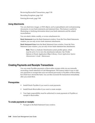 Reviewing Reconciled Transactions, page 5-34
                 Recording Exceptions, page 5-45
                 Entering Reversals, page 5-48


Using Attachments
                 You can attach text, images, or OLE objects, such as spreadsheets and word-processing
                 documents, to your bank statements and statement lines. This feature is useful for
                 illustrating or clarifying information about your bank statements and the related
                 reconciliations.
                 You can attach, delete, modify, or review attachments for:
                 Bank Statements from the Bank Statement window. From the View Bank Statements
                 window you can only review bank statement attachments.
                 Bank Statement Lines from the Bank Statement Lines window. From the View
                 Statement Lines window, you can only review bank statement line attachments.

                          Note: There is a Indicate Attachments system profile option, which
                          must be set to Yes to view the attachments indicator. See: Profile
                          Options in Oracle Application Object Library, Oracle Applications System
                          Administrator's Guide - Maintenance




Creating Payments and Receipts Transactions
                 You can create Payables payments or Receivables receipts while you are manually
                 reconciling a bank statement in Cash Management. This feature makes it easy to add
                 new payments or receipts that were not entered previously in Payables or Receivables,
                 but which have cleared the bank. You can then reconcile the transactions immediately
                 after you create them.


Prerequisites
                 •    Install Oracle Payables if you want to create payments.

                 •    Install Oracle Receivables if you want to create receipts.

                 •    Your login responsibility must be authorized to create payments in Payables or
                      receipts in Receivables.



To create payments or receipts:
                 1.   Navigate to the Bank Statement Lines window.




5-40    Oracle Cash Management User Guide
 