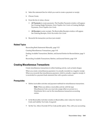 2.   Select the statement line for which you want to create a payment or receipt.

                3.   Choose Create.

                4.   From the list of values, choose:
                     •   AP Payments to create payments. The Payables Payments window will appear.
                         See: Creating Single Payments, Oracle Payables User Guide or Creating Multiple
                         Payments, Oracle Payables User Guide.

                     •   AR Receipts to enter receipts. The Receivables Receipts window will appear.
                         See: Entering Receipts, Oracle Receivables User Guide.


                5.   Reconcile the transaction you have just created.



Related Topics
                Reconciling Bank Statements Manually, page 5-21
                Creating Miscellaneous Transactions, page 5-41
                Finding Available Transactions, Batches, and Journal Entries for Reconciliation, page 5-
                26
                Reconciling Available Transactions, Batches, and Journal Entries, page 5-29



Creating Miscellaneous Transactions
                Create miscellaneous transactions to reflect banking activity, such as bank charges.
                When you create a miscellaneous payment, it is actually recorded as a negative receipt.
                When you reconcile that miscellaneous payment, which is actually a negative receipt, it
                is reconciled to a payment bank statement line with a positive amount.


Prerequisites
                •    Define receivables activities and payment methods for miscellaneous transactions.

                             Note: When you define a receivables activity with the type
                             Miscellaneous Cash, you must also assign either an account or a
                             Distribution Set to use for the miscellaneous transaction accounting
                             entries.



                •    In the Receivables Activities window in Receivables, enter values for Asset tax
                     Code and Liability Tax Code, if required.

                •    Set the Tax: Allow Override Of Tax Code profile option. This, with your accounting




                                                                                Reconciliation Setup    5-41
 