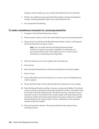method, controls whether you can override the default for the Tax Code field.

                 •    Perform any additional setup required by Receivables to handle miscellaneous
                      receipts, including defining receipt sources and distribution sets.

                 •    Set up Sequential Numbering.



To create a miscellaneous transaction for a previously-entered line:
                 1.   Navigate to the Find Bank Statements window.

                 2.   Enter the query criteria, or leave the criteria blank to query all existing statements.

                 3.   Choose Find to see the Reconcile Bank Statements folder window containing the
                      statements that meet your query criteria.

                              Note: You can modify the Reconcile Bank Statements folder
                              window to customize your query capabilities on statements you
                              have entered. Refer to the Oracle Applications User's Guide for more
                              information on modifying and saving folders.



                 4.   Select the statement you want to update, then choose Review.

                 5.   Choose Lines.

                 6.   Select the bank statement line to which the miscellaneous transaction applies.

                 7.   Choose Create.

                 8.   Choose Miscellaneous for the transaction you want to create. The Miscellaneous
                      window appears.

                 9.   Choose the Receivables Activity that describes the transaction you are creating.

                 10. Enter the Receipt Number and Date, Currency, and payment Method. The default
                      value for Activity is specified in the System Parameters window. The default value
                      for the date is the bank statement date. The default currency is the bank account
                      statement currency. The default for the receipt number is the bank statement line
                      transaction number. If the bank statement line transaction number isn't available,
                      then the default for the receipt number will be a combination of the statement
                      number and the line number.

                 11. Enter the transaction Amount. The amount defaults to the statement line's
                      remaining amount.




5-42    Oracle Cash Management User Guide
 