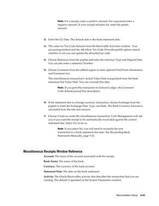 Note: For a receipt, enter a positive amount. For a payment enter a
                         negative amount. If your receipt includes tax, enter the pretax
                         amount.



             12. Enter the GL Date. The default date is the bank statement date.

             13. The value for Tax Code defaults from the Receivable Activities window. Your
                 accounting method and the AR:Allow Tax Code Override profile option control
                 whether or not you can update the defaulted tax code.

             14. Choose Reference from the poplist and enter the reference Type and Deposit Date.
                 You can also enter a reference Number.

             15. Choose Comment from the tabbed region to enter optional Paid From information
                 and Comment text.
                 The miscellaneous transaction's Actual Value Date is populated from the bank
                 statement line Value Date. You can override this date.

                         Note: If you post this transaction to General Ledger, the Comment
                         is the default journal line description.



             16. If the statement line is a foreign currency transaction, choose Exchange from the
                 poplist to enter the Exchange Date, Type, and Rate. The Bank Currency Amount is
                 calculated from the rate and amount.

             17. Choose Create to create the miscellaneous transaction. Cash Management will ask
                 you if you want the receipt to be automatically reconciled against the current
                 statement line. Select Yes to do so.

                         Note: If you select No, you will need to reconcile the new
                         transaction to a bank statement line later. See Reconciling Bank
                         Statements Manually, page 5-21.




Miscellaneous Receipts Window Reference
             Account: The name of the account associated with the receipt.
             Bank Name: The name of the bank.
             Currency: The currency of the bank account.
             Statement Date: The date on the bank statement.
             Activity: The Oracle Receivables activity that describes the transaction that you are
             creating. The default is specified on the System Parameters window.




                                                                             Reconciliation Setup    5-43
 