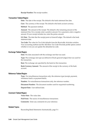 Receipt Number: The receipt number.


Transaction Tabbed Region
                 Date: The date of the receipt. The default is the bank statement line date.
                 Curr: The currency of the receipt. The default is the bank account currency.
                 Method: The payment method.
                 Amount: The amount of the receipt. The default is the remaining amount of the
                 statement line. For a receipt, enter a positive amount. For a payment, enter a negative
                 amount. If your receipt includes tax, enter the pretax amount.
                 GL Date: The date that the receipt posts to General Ledger. The default is the bank
                 statement date.
                 Tax Code: The value for Tax Code defaults from the Receivable Activities window.
                 Your accounting method and the AR:Allow Tax Code Override profile option control
                 whether or not you can update the defaulted tax code.


Exchange Tabbed Region
                 Date: The date associated with the exchange rate that was used.
                 Type: The exchange rate type (as defined in Oracle general Ledger) that was used for
                 the transaction.
                 Rate: The exchange rate specified by the bank for this transaction.
                 Bank Currency Amount: The amount of the receipt in the currency of the bank
                 account.


Reference Tabbed Region
                 Type: For miscellaneous transactions only, the reference type (receipt, payment,
                 remittance batch, or payment batch).
                 Number: For miscellaneous transactions only, the reference number.
                 Document Number: The document number used for sequential numbering.
                 Deposit Date: User-defined date.


Comment Tabbed Region
                 Value Date: The value date.
                 Paid From: The source of miscellaneous transactions.
                 Comments: Enter any comments for your reference.


Related Topics
                 Reconciling Bank Statements Automatically, page 5-1




5-44    Oracle Cash Management User Guide
 