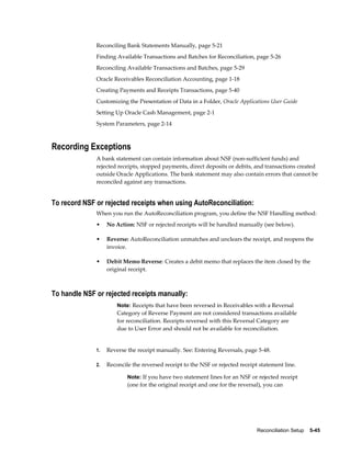 Reconciling Bank Statements Manually, page 5-21
              Finding Available Transactions and Batches for Reconciliation, page 5-26
              Reconciling Available Transactions and Batches, page 5-29
              Oracle Receivables Reconciliation Accounting, page 1-18
              Creating Payments and Receipts Transactions, page 5-40
              Customizing the Presentation of Data in a Folder, Oracle Applications User Guide
              Setting Up Oracle Cash Management, page 2-1
              System Parameters, page 2-14



Recording Exceptions
              A bank statement can contain information about NSF (non-sufficient funds) and
              rejected receipts, stopped payments, direct deposits or debits, and transactions created
              outside Oracle Applications. The bank statement may also contain errors that cannot be
              reconciled against any transactions.


To record NSF or rejected receipts when using AutoReconciliation:
              When you run the AutoReconciliation program, you define the NSF Handling method:
              •    No Action: NSF or rejected receipts will be handled manually (see below).

              •    Reverse: AutoReconciliation unmatches and unclears the receipt, and reopens the
                   invoice.

              •    Debit Memo Reverse: Creates a debit memo that replaces the item closed by the
                   original receipt.



To handle NSF or rejected receipts manually:
                       Note: Receipts that have been reversed in Receivables with a Reversal
                       Category of Reverse Payment are not considered transactions available
                       for reconciliation. Receipts reversed with this Reversal Category are
                       due to User Error and should not be available for reconciliation.


              1.   Reverse the receipt manually. See: Entering Reversals, page 5-48.

              2.   Reconcile the reversed receipt to the NSF or rejected receipt statement line.

                           Note: If you have two statement lines for an NSF or rejected receipt
                           (one for the original receipt and one for the reversal), you can




                                                                                Reconciliation Setup    5-45
 