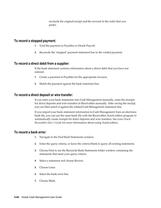 reconcile the original receipt and the reversal in the order that you
                              prefer.




To record a stopped payment:
                 1.   Void the payment in Payables or Oracle Payroll.

                 2.   Reconcile the "stopped" payment statement line to the voided payment.



To record a direct debit from a supplier:
                 If the bank statement contains information about a direct debit that you have not
                 entered:
                 1.   Create a payment in Payables for the appropriate invoices.

                 2.   Match the payment against the bank statement line.



To record a direct deposit or wire transfer:
                 If you enter your bank statements into Cash Management manually, enter the receipts
                 for direct deposits and wire transfers in Receivables manually. After saving the receipt,
                 you can then match it against the related Cash Management statement line.
                 If you import your bank statement information to Cash Management from an electronic
                 bank file, you can use the same bank file with the Receivables AutoLockbox program to
                 automatically create receipts for direct deposits and wire transfers. See your Oracle
                 Receivables User's Guide for more information about using AutoLockbox.


To record a bank error:
                 1.   Navigate to the Find Bank Statements window.

                 2.   Enter the query criteria, or leave the criteria blank to query all existing statements.

                 3.   Choose Find to see the Reconcile Bank Statements folder window containing the
                      statements that meet your query criteria.

                 4.   Select a statement and choose Review.

                 5.   Choose Lines.

                 6.   Select the bank error line.

                 7.   Choose Mark.




5-46    Oracle Cash Management User Guide
 