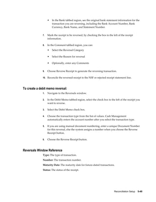 •   In the Bank tabbed region, see the original bank statement information for the
                       transaction you are reversing, including the Bank Account Number, Bank
                       Currency, Bank Name, and Statement Number.


              7.   Mark the receipt to be reversed, by checking the box to the left of the receipt
                   information.

              8.   In the Comment tabbed region, you can:
                   •   Select the Reversal Category

                   •   Select the Reason for reversal

                   •   Optionally, enter any Comments


              9.   Choose Reverse Receipt to generate the reversing transaction.

              10. Reconcile the reversed receipt to the NSF or rejected receipt statement line.



To create a debit memo reversal:
              1.   Navigate to the Reversals window.

              2.   In the Debit Memo tabbed region, select the check box to the left of the receipt you
                   want to reverse.

              3.   Select the Debit Memo check box.

              4.   Choose the transaction type from the list of values. Cash Management
                   automatically enters the account number after you select the transaction type.

              5.   If you are using manual document numbering, enter a unique Document Number
                   for this reversal, else the system assigns a number when you choose the Reverse
                   Receipt button.

              6.   Choose the Reverse Receipt button.



Reversals Window Reference
              Type: The type of transaction.
              Number: The transaction number.
              Maturity Date: The maturity date for future-dated transactions.
              Status: The status of the receipt.




                                                                                Reconciliation Setup    5-49
 