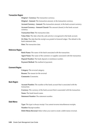 Transaction Region
                 Original - Currency: The transaction currency.
                 Original - Amount: The transaction amount, in the transaction currency.
                 Account Currency - Amount: The transaction amount, in the bank account currency.
                 Account Currency - Amount Cleared: The amount cleared, in the bank account
                 currency.
                 Transaction Date: The transaction date.
                 Value Date: The date when the cash activity is recognized in the bank account.
                 GL Date: The date that the receipt was posted to General Ledger. The default is the
                 bank statement date.
                 Date: The transaction date.


Reference Region
                 Batch Name: The name of the batch associated with the transaction.
                 Agent Name: The name of the customer or supplier associated with the transaction.
                 Deposit Number: The bank deposit or remittance number.
                 Payment Method: The method of payment.


Comment Region
                 Category: The reversal category.
                 Reason: The reason for the reversal.
                 Comments: Comments.


Bank Region
                 Account Number: The number of the bank account that is associated with the
                 transaction.
                 Currency: The currency of the bank account that is associated with the transaction.
                 Name: The bank branch name.
                 Statement Number: The statement number.


Debit Memo
                 Type: The type is always receipt. You cannot reverse miscellaneous receipts.
                 Number: Receipt number.
                 Debit Memo Reversal: Select when you want to create a debit memo reversal.




5-50    Oracle Cash Management User Guide
 