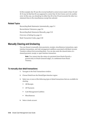 In this example, line 30 uses the reversal method to correct errors made in lines 10 and
                 20. It may be that line 20 was supposed to correct line 10, but it turns out to be another
                 error. In this case, you should go to either line 20 or line 30 and reconcile the other two
                 statement lines to the miscellaneous receipt line selected.


Related Topics
                 Reconciling Bank Statements Automatically, page 5-1
                 Reconciliation Tolerances, page 5-8
                 Reconciling Bank Statements Manually, page 5-21
                 Overview of Setting Up, page 2-1
                 Bank Transaction Codes, page 2-20



Manually Clearing and Unclearing
                 You can choose to manually clear payments, receipts, miscellaneous transactions, open
                 interface transactions, and cash management cashflows associated with Bank Account
                 Transfers without first reconciling them. You can also undo the cleared status of a
                 cleared payment, receipt, or open interface transaction.

                          Note: You cannot clear the status of a payment from Oracle Payroll, a
                          journal entry in Oracle General Ledger, or a settlement from Oracle
                          Treasury.




To manually clear detail transactions:
                 1.   Navigate to the Find Transactions window.

                 2.   Choose Detail from the Detail/Open Interface region.

                 3.   Select one or more of the following types of detail transactions that are available for
                      clearing:
                      •   AR Receipts

                      •   AP Payments

                      •   Cash Management Cashflow

                      •   Miscellaneous


                 4.   Select a bank account.




5-54    Oracle Cash Management User Guide
 