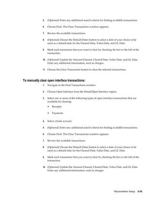 5.   (Optional) Enter any additional search criteria for finding available transactions.

              6.   Choose Find. The Clear Transactions window appears.

              7.   Review the available transactions.

              8.   (Optional) Choose the Default Dates button to select a date of your choice to be
                   used as a default date for the Cleared Date, Value Date, and GL Date.

              9.   Mark each transaction that you want to clear by checking the box to the left of the
                   transaction.

              10. (Optional) Update the Amount Cleared, Cleared Date, Value Date, and GL Date.
                   Enter any additional information, such as charges.

              11. Choose the Clear Transaction button to clear the selected transactions.



To manually clear open interface transactions:
              1.   Navigate to the Find Transactions window.

              2.   Choose Open Interface from the Detail/Open Interface region.

              3.   Select one or more of the following types of open interface transactions that are
                   available for clearing:
                   •   Receipts

                   •   Payments


              4.   Select a bank account.

              5.   (Optional) Enter any additional search criteria for finding available transactions.

              6.   Choose Find. The Clear Transactions window appears.

              7.   Review the available transactions.

              8.   (Optional) Choose the Default Dates button to select a date of your choice to be
                   used as a default date for the Cleared Date, Value Date, and GL Date.

              9.   Mark each transaction that you want to clear by checking the box to the left of the
                   transaction.

              10. (Optional) Update the Amount Cleared, Cleared Date, Value Date, and GL Date.
                   Enter any additional information, such as charges.




                                                                                Reconciliation Setup    5-55
 