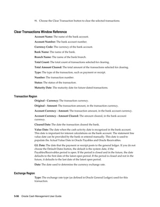 11. Choose the Clear Transaction button to clear the selected transactions.



Clear Transactions Window Reference
                 Account Name: The name of the bank account.
                 Account Number: The bank account number.
                 Currency Code: The currency of the bank account.
                 Bank Name: The name of the bank.
                 Branch Name: The name of the bank branch.
                 Total Count: The total count of transactions selected for clearing.
                 Total Amount Cleared: The total amount of the transactions selected for clearing.
                 Type: The type of the transaction, such as payment or receipt.
                 Number: The transaction number.
                 Status: The status of the transaction.
                 Maturity Date: The maturity date for future-dated transactions.


Transaction Region
                 Original - Currency: The transaction currency.
                 Original - Amount: The transaction amount, in the transaction currency.
                 Account Currency - Amount: The transaction amount, in the bank account currency.
                 Account Currency - Amount Cleared: The amount cleared, in the bank account
                 currency.
                 Cleared Date: The date the transaction cleared the bank.
                 Value Date: The date when the cash activity date is recognized in the bank account.
                 This date is important for interest calculations on the bank account. The statement line
                 value date can be provided by the bank or entered manually. This date is used to
                 populate the Actual Value Date in Oracle Payables and Oracle Receivables.
                 GL Date: The date that the payment or receipt posts to the general ledger. If you do not
                 choose the Default Dates button, the default is the system date, if the
                 Payables/Receivables period is open. If the period is closed and in the future, the date
                 defaults to the first date of the latest open period. If the period is closed and not in the
                 future, it defaults to the last date of the latest open period.
                 Date: The date used to determine the currency exchange rate.


Exchange Region
                 Type: The exchange rate type (as defined in Oracle General Ledger) used for this
                 transaction.




5-56    Oracle Cash Management User Guide
 