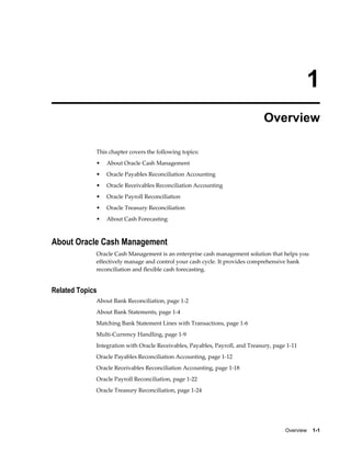 1
                                                                              Overview

             This chapter covers the following topics:
             •   About Oracle Cash Management
             •   Oracle Payables Reconciliation Accounting
             •   Oracle Receivables Reconciliation Accounting
             •   Oracle Payroll Reconciliation
             •   Oracle Treasury Reconciliation
             •   About Cash Forecasting



About Oracle Cash Management
             Oracle Cash Management is an enterprise cash management solution that helps you
             effectively manage and control your cash cycle. It provides comprehensive bank
             reconciliation and flexible cash forecasting.


Related Topics
             About Bank Reconciliation, page 1-2
             About Bank Statements, page 1-4
             Matching Bank Statement Lines with Transactions, page 1-6
             Multi-Currency Handling, page 1-9
             Integration with Oracle Receivables, Payables, Payroll, and Treasury, page 1-11
             Oracle Payables Reconciliation Accounting, page 1-12
             Oracle Receivables Reconciliation Accounting, page 1-18
             Oracle Payroll Reconciliation, page 1-22
             Oracle Treasury Reconciliation, page 1-24




                                                                                       Overview    1-1
 