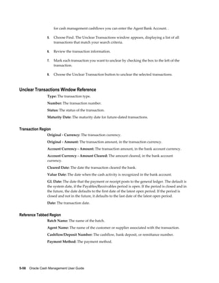 for cash management cashflows you can enter the Agent Bank Account. .

                 5.   Choose Find. The Unclear Transactions window appears, displaying a list of all
                      transactions that match your search criteria.

                 6.   Review the transaction information.

                 7.   Mark each transaction you want to unclear by checking the box to the left of the
                      transaction.

                 8.   Choose the Unclear Transaction button to unclear the selected transactions.



Unclear Transactions Window Reference
                 Type: The transaction type.
                 Number: The transaction number.
                 Status: The status of the transaction.
                 Maturity Date: The maturity date for future-dated transactions.


Transaction Region
                 Original - Currency: The transaction currency.
                 Original - Amount: The transaction amount, in the transaction currency.
                 Account Currency - Amount: The transaction amount, in the bank account currency.
                 Account Currency - Amount Cleared: The amount cleared, in the bank account
                 currency.
                 Cleared Date: The date the transaction cleared the bank.
                 Value Date: The date when the cash activity is recognized in the bank account.
                 GL Date: The date that the payment or receipt posts to the general ledger. The default is
                 the system date, if the Payables/Receivables period is open. If the period is closed and in
                 the future, the date defaults to the first date of the latest open period. If the period is
                 closed and not in the future, it defaults to the last date of the latest open period.
                 Date: The transaction date.


Reference Tabbed Region
                 Batch Name: The name of the batch.
                 Agent Name: The name of the customer or supplier associated with the transaction.
                 Cashflow/Deposit Number: The cashflow, bank deposit, or remittance number.
                 Payment Method: The payment method.




5-58    Oracle Cash Management User Guide
 
