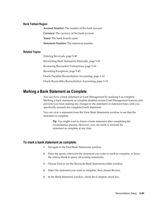 Bank Tabbed Region
                 Account Number: The number of the bank account.
                 Currency: The currency of the bank account.
                 Name: The bank branch name.
                 Statement Number: The statement number.


Related Topics
                 Entering Reversals, page 5-48
                 Reconciling Bank Statements Manually, page 5-21
                 Reviewing Reconciled Transactions, page 5-34
                 Recording Exceptions, page 5-45
                 Oracle Payables Reconciliation Accounting, page 1-12
                 Oracle Receivables Reconciliation Accounting, page 1-18



Marking a Bank Statement as Complete
                 You can freeze a bank statement in Cash Management by marking it as complete.
                 Marking a bank statement as complete disables certain Cash Management features and
                 prevents you from making any changes to the statement or statement lines until you
                 specifically unmark the completed bank statement.
                 You can view a statement from the View Bank Statements window to see that the
                 statement is complete.

                          Tip: You might want to freeze a bank statement after completing the
                          reconciliation process. However, you can mark or unmark the
                          statement as complete at any time.




To mark a bank statement as complete:
                 1.   Navigate to the Find Bank Statements window.

                 2.   Enter the query criteria for the statement you want to mark as complete, or leave
                      the criteria blank to query all existing statements.

                 3.   Choose Find to see the Reconcile Bank Statements folder window.

                 4.   Select the statement you want to complete, then choose Review.

                 5.   In the Bank Statement window, check the Complete check box.




                                                                                 Reconciliation Setup    5-59
 