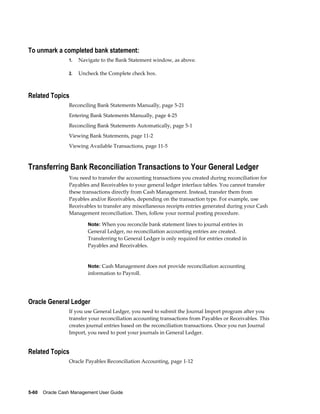 To unmark a completed bank statement:
                 1.   Navigate to the Bank Statement window, as above.

                 2.   Uncheck the Complete check box.



Related Topics
                 Reconciling Bank Statements Manually, page 5-21
                 Entering Bank Statements Manually, page 4-25
                 Reconciling Bank Statements Automatically, page 5-1
                 Viewing Bank Statements, page 11-2
                 Viewing Available Transactions, page 11-5



Transferring Bank Reconciliation Transactions to Your General Ledger
                 You need to transfer the accounting transactions you created during reconciliation for
                 Payables and Receivables to your general ledger interface tables. You cannot transfer
                 these transactions directly from Cash Management. Instead, transfer them from
                 Payables and/or Receivables, depending on the transaction type. For example, use
                 Receivables to transfer any miscellaneous receipts entries generated during your Cash
                 Management reconciliation. Then, follow your normal posting procedure.

                         Note: When you reconcile bank statement lines to journal entries in
                         General Ledger, no reconciliation accounting entries are created.
                         Transferring to General Ledger is only required for entries created in
                         Payables and Receivables.


                         Note: Cash Management does not provide reconciliation accounting
                         information to Payroll.




Oracle General Ledger
                 If you use General Ledger, you need to submit the Journal Import program after you
                 transfer your reconciliation accounting transactions from Payables or Receivables. This
                 creates journal entries based on the reconciliation transactions. Once you run Journal
                 Import, you need to post your journals in General Ledger.


Related Topics
                 Oracle Payables Reconciliation Accounting, page 1-12




5-60    Oracle Cash Management User Guide
 