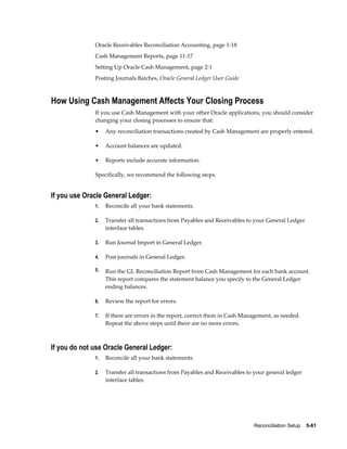 Oracle Receivables Reconciliation Accounting, page 1-18
              Cash Management Reports, page 11-17
              Setting Up Oracle Cash Management, page 2-1
              Posting Journals Batches, Oracle General Ledger User Guide



How Using Cash Management Affects Your Closing Process
              If you use Cash Management with your other Oracle applications, you should consider
              changing your closing processes to ensure that:
              •    Any reconciliation transactions created by Cash Management are properly entered.

              •    Account balances are updated.

              •    Reports include accurate information.

              Specifically, we recommend the following steps.


If you use Oracle General Ledger:
              1.   Reconcile all your bank statements.

              2.   Transfer all transactions from Payables and Receivables to your General Ledger
                   interface tables.

              3.   Run Journal Import in General Ledger.

              4.   Post journals in General Ledger.

              5.   Run the GL Reconciliation Report from Cash Management for each bank account.
                   This report compares the statement balance you specify to the General Ledger
                   ending balances.

              6.   Review the report for errors.

              7.   If there are errors in the report, correct them in Cash Management, as needed.
                   Repeat the above steps until there are no more errors.



If you do not use Oracle General Ledger:
              1.   Reconcile all your bank statements.

              2.   Transfer all transactions from Payables and Receivables to your general ledger
                   interface tables.




                                                                              Reconciliation Setup    5-61
 