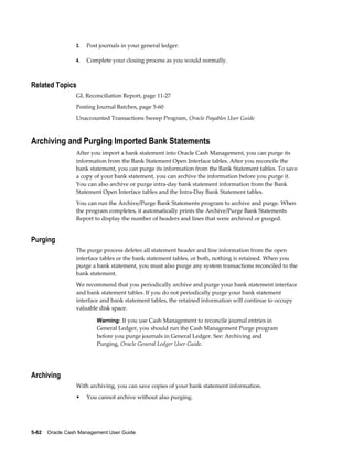 3.   Post journals in your general ledger.

                 4.   Complete your closing process as you would normally.



Related Topics
                 GL Reconciliation Report, page 11-27
                 Posting Journal Batches, page 5-60
                 Unaccounted Transactions Sweep Program, Oracle Payables User Guide



Archiving and Purging Imported Bank Statements
                 After you import a bank statement into Oracle Cash Management, you can purge its
                 information from the Bank Statement Open Interface tables. After you reconcile the
                 bank statement, you can purge its information from the Bank Statement tables. To save
                 a copy of your bank statement, you can archive the information before you purge it.
                 You can also archive or purge intra-day bank statement information from the Bank
                 Statement Open Interface tables and the Intra-Day Bank Statement tables.
                 You can run the Archive/Purge Bank Statements program to archive and purge. When
                 the program completes, it automatically prints the Archive/Purge Bank Statements
                 Report to display the number of headers and lines that were archived or purged.


Purging
                 The purge process deletes all statement header and line information from the open
                 interface tables or the bank statement tables, or both, nothing is retained. When you
                 purge a bank statement, you must also purge any system transactions reconciled to the
                 bank statement.
                 We recommend that you periodically archive and purge your bank statement interface
                 and bank statement tables. If you do not periodically purge your bank statement
                 interface and bank statement tables, the retained information will continue to occupy
                 valuable disk space.

                          Warning: If you use Cash Management to reconcile journal entries in
                          General Ledger, you should run the Cash Management Purge program
                          before you purge journals in General Ledger. See: Archiving and
                          Purging, Oracle General Ledger User Guide.




Archiving
                 With archiving, you can save copies of your bank statement information.
                 •    You cannot archive without also purging.




5-62    Oracle Cash Management User Guide
 