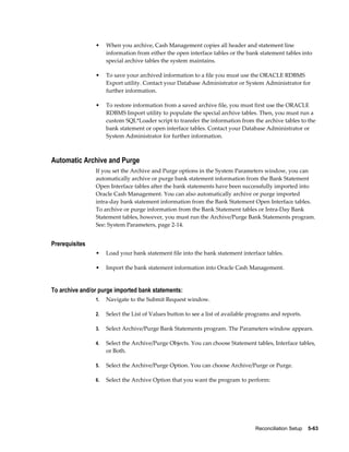 •    When you archive, Cash Management copies all header and statement line
                     information from either the open interface tables or the bank statement tables into
                     special archive tables the system maintains.

                •    To save your archived information to a file you must use the ORACLE RDBMS
                     Export utility. Contact your Database Administrator or System Administrator for
                     further information.

                •    To restore information from a saved archive file, you must first use the ORACLE
                     RDBMS Import utility to populate the special archive tables. Then, you must run a
                     custom SQL*Loader script to transfer the information from the archive tables to the
                     bank statement or open interface tables. Contact your Database Administrator or
                     System Administrator for further information.



Automatic Archive and Purge
                If you set the Archive and Purge options in the System Parameters window, you can
                automatically archive or purge bank statement information from the Bank Statement
                Open Interface tables after the bank statements have been successfully imported into
                Oracle Cash Management. You can also automatically archive or purge imported
                intra-day bank statement information from the Bank Statement Open Interface tables.
                To archive or purge information from the Bank Statement tables or Intra-Day Bank
                Statement tables, however, you must run the Archive/Purge Bank Statements program.
                See: System Parameters, page 2-14.


Prerequisites
                •    Load your bank statement file into the bank statement interface tables.

                •    Import the bank statement information into Oracle Cash Management.


To archive and/or purge imported bank statements:
                1.   Navigate to the Submit Request window.

                2.   Select the List of Values button to see a list of available programs and reports.

                3.   Select Archive/Purge Bank Statements program. The Parameters window appears.

                4.   Select the Archive/Purge Objects. You can choose Statement tables, Interface tables,
                     or Both.

                5.   Select the Archive/Purge Option. You can choose Archive/Purge or Purge.

                6.   Select the Archive Option that you want the program to perform:




                                                                                  Reconciliation Setup    5-63
 